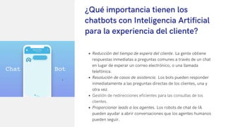 Reducción del tiempo de espera del cliente. La gente obtiene
respuestas inmediatas a preguntas comunes a través de un chat
en lugar de esperar un correo electrónico, o una llamada
telefónica.
Resolución de casos de asistencia. Los bots pueden responder
inmediatamente a las preguntas directas de los clientes, una y
otra vez.
Gestión de redirecciones eficientes para las consultas de los
clientes.
Proporcionar leads a los agentes. Los robots de chat de IA
pueden ayudar a abrir conversaciones que los agentes humanos
pueden seguir.
¿Qué importancia tienen los
chatbots con Inteligencia Artificial
para la experiencia del cliente?
 