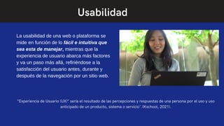 La usabilidad de una web o plataforma se
mide en función de lo fácil e intuitiva que
sea esta de manejar, mientras que la
experiencia de usuario abarca más factores
y va un paso más allá, refiriéndose a la
satisfacción del usuario antes, durante y
después de la navegación por un sitio web.
“Experiencia de Usuario (UX)” sería el resultado de las percepciones y respuestas de una persona por el uso y uso
anticipado de un producto, sistema o servicio¨.(Kschool, 2021).
Usabilidad
 