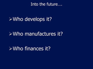 Into the future….
Who develops it?
Who manufactures it?
Who finances it?
 