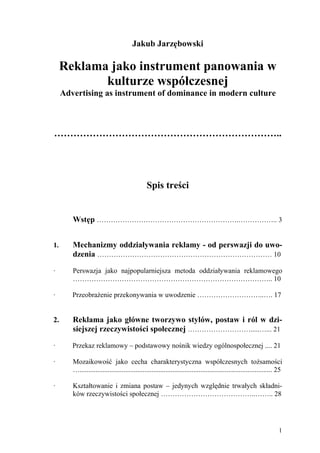 Jakub Jarzębowski

     Reklama jako instrument panowania w
            kulturze współczesnej
     Advertising as instrument of dominance in modern culture



……………………………………………………………..




                                                Spis treści


        Wstęp …………………………………………………….…………….. 3


1.      Mechanizmy oddziaływania reklamy - od perswazji do uwo-
        dzenia ………………………………………………………………… 10

∙       Perswazja jako najpopularniejsza metoda oddziaływania reklamowego
        ………………………………………………………………………….. 10

∙       Przeobrażenie przekonywania w uwodzenie ………………………..…. 17


2.      Reklama jako główne tworzywo stylów, postaw i ról w dzi-
        siejszej rzeczywistości społecznej ……………………….....…... 21

∙       Przekaz reklamowy – podstawowy nośnik wiedzy ogólnospołecznej .... 21

∙       Mozaikowość jako cecha charakterystyczna współczesnych tożsamości
        ….............................................................................................................. 25

∙       Kształtowanie i zmiana postaw – jedynych względnie trwałych składni-
        ków rzeczywistości społecznej …………………………………..…….. 28




                                                                                                                        1
 