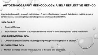AUTOETHNOGRAPHY METHODOLOGY: A SELF REFLECTIVE METHOD
Used autoethnography research methodology . A genre of writing and research that displays multiple layers of
consciousness, connecting the personal experience working in the client firm.
DATA SOURCE
o Personal Memory
o From notes or memories of a powerful event the details of which are imprinted on the author mind
SELF-OBSERVATIONAL DATA
o Chronicle events close to the actual happening through observing the self in situation.
SELF-REFLECTIVE DATA
o Maintain a detailed critically reflexive journal of thoughts and experience.
 