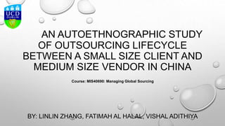AN AUTOETHNOGRAPHIC STUDY
OF OUTSOURCING LIFECYCLE
BETWEEN A SMALL SIZE CLIENT AND
MEDIUM SIZE VENDOR IN CHINA
BY: LINLIN ZHANG, FATIMAH AL HALAL, VISHAL ADITHIYA
Course: MIS40690: Managing Global Sourcing
 