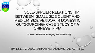 SOLE-SPPLIER RELATIONSHIP
BETWEEN SMALL SIZE CLIENT AND
MEDIUM SIZE VENDOR IN DOMESTIC
OUTSOURCING- CASE STUDY OF A
CHINESE FIRM
BY: LINLIN ZHANG, FATIMAH AL HALAL, VISHAL ADITHIYA
Course: MIS40690: Managing Global Sourcing
 