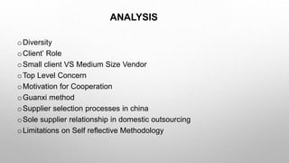 ANALYSIS
oDiversity
oClient’ Role
oSmall client VS Medium Size Vendor
oTop Level Concern
oMotivation for Cooperation
oGuanxi method
oSupplier selection processes in china
oSole supplier relationship in domestic outsourcing
oLimitations on Self reflective Methodology
 