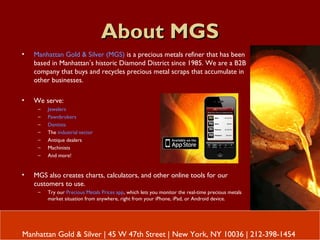 About MGSAbout MGS
Manhattan Gold & Silver | 45 W 47th Street | New York, NY 10036 | 212-398-1454
• Manhattan Gold & Silver (MGS) is a precious metals refiner that has been
based in Manhattan’s historic Diamond District since 1985. We are a B2B
company that buys and recycles precious metal scraps that accumulate in
other businesses.
• We serve:
– Jewelers
– Pawnbrokers
– Dentists
– The industrial sector
– Antique dealers
– Machinists
– And more!
• MGS also creates charts, calculators, and other online tools for our
customers to use.
– Try our Precious Metals Prices app, which lets you monitor the real-time precious metals
market situation from anywhere, right from your iPhone, iPad, or Android device.
 