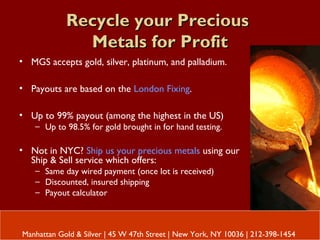Recycle your PreciousRecycle your Precious
Metals for ProfitMetals for Profit
• MGS accepts gold, silver, platinum, and palladium.
• Payouts are based on the London Fixing.
• Up to 99% payout (among the highest in the US)
– Up to 98.5% for gold brought in for hand testing.
• Not in NYC? Ship us your precious metals using our
Ship & Sell service which offers:
– Same day wired payment (once lot is received)
– Discounted, insured shipping
– Payout calculator
Manhattan Gold & Silver | 45 W 47th Street | New York, NY 10036 | 212-398-1454
 