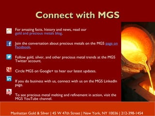 Connect with MGSConnect with MGS
• For amazing facts, history and news, read our
gold and precious metals blog.
• Join the conversation about precious metals on the MGS page on
Facebook.
• Follow gold, silver, and other precious metal trends at the MGS
Twitter account.
• Circle MGS on Google+ to hear our latest updates.
• If you do business with us, connect with us on the MGS LinkedIn
page.
• To see precious metal melting and refinement in action, visit the
MGS YouTube channel.
Manhattan Gold & Silver | 45 W 47th Street | New York, NY 10036 | 212-398-1454
 