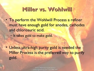 2013 © Manhattan Gold & Silver2013 © Manhattan Gold & Silver
www.mgsrefining.com | 212-398-1454www.mgsrefining.com | 212-398-1454
Miller vs. WohlwillMiller vs. Wohlwill
• To perform the Wohlwill Process a refiner
must have enough gold for anodes, cathodes
and chloroauric acid.
– It takes gold to make gold.
• Unless ultra-high purity gold is needed the
Miller Process is the preferred way to purify
gold.
 