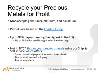 Recycle your Precious
Metals for Profit
• MGS accepts gold, silver, platinum, and palladium.
• Payouts are based on the London Fixing.
• Up to 99% payout (among the highest in the US)
• Up to 98.5% for gold brought in for hand testing.

• Not in NYC? Ship us your precious metals using our Ship &
Sell service which offers:
• Same day wired payment (once lot is received)
• Discounted, insured shipping
• Payout calculator

 