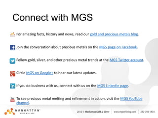 Connect with MGS
• For amazing facts, history and news, read our gold and precious metals blog.
• Join the conversation about precious metals on the MGS page on Facebook.
• Follow gold, silver, and other precious metal trends at the MGS Twitter account.
• Circle MGS on Google+ to hear our latest updates.
• If you do business with us, connect with us on the MGS LinkedIn page.
• To see precious metal melting and refinement in action, visit the MGS YouTube
channel.

 