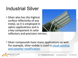 Industrial Silver
• Silver also has the highest
surface reflectivity of any
metal, so it is employed in
optics applications and is
a key component in solar
reflectors and precision mirrors.
• Silver compounds have many applications as well.
For example, silver-iodide is used in cloud seeding
and weather modification.

 