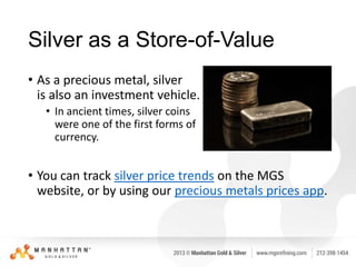 Silver as a Store-of-Value
• As a precious metal, silver
is also an investment vehicle.
• In ancient times, silver coins
were one of the first forms of
currency.

• You can track silver price trends on the MGS
website, or by using our precious metals prices app.

 