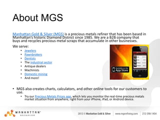 About MGS
Manhattan Gold & Silver (MGS) is a precious metals refiner that has been based in
Manhattan’s historic Diamond District since 1985. We are a B2B company that
buys and recycles precious metal scraps that accumulate in other businesses.
We serve:
•
•
•
•
•
•
•
•

Jewelers
Pawnbrokers
Dentists
The industrial sector
Antique dealers
Machinists
Domestic mining
And more!

• MGS also creates charts, calculators, and other online tools for our customers to
use.
• Try our Precious Metals Prices app, which lets you monitor the real-time precious metals
market situation from anywhere, right from your iPhone, iPad, or Android device.

 