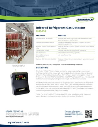 mybacharach.com
Powerful, Easy-to-Use Combustion Analyzer Powered by Tune-Rite®
Infrared Refrigerant Gas Detector
MGS-250
FEATURES BENEFITS
Infrared Sensor Technology Minimise false alarms from cross-interference from other
gases, temperature and humidity
On-board Audio-visual Alarms Enable compliance with regulatory standards, including
ASHRAE 15 and EN 378
Modbus, 4-20mA output & alarm
relay
Integrate with BMS / control systems to initiate action when a
leak is detected
Digital Display Screen Easy user interface for configuration and set-up
Self-diagnostics Enhanced troubleshooting capability
Minimal Maintenance
Requirements
Low cost of ownership
Optional MGS Controller Available Create an independent, centralised alarm system with up to 6
gas detectors
DESCRIPTION
4 DIGIT LED DISPLAY
The Fyrite®
INSIGHT®
Plus is the perfect tool for busy residential/light-commercial
technicians who need to ensure safe operating conditions and determine combustion
efficiency. Powered by innovative Tune-Rite®
software (patent pending), the industry’s
first-ever on-demand HVAC “assistant,” the INSIGHT®
Plus helps both new and seasoned
technicians save money by making more thorough and efficient service calls.
The INSIGHT® Plus includes sensors for Oxygen (O2) and Carbon Monoxide (CO), which
includes a built-in NOx filter. The O2 sensor has a 3 year warranty, while the CO sensor
can be replaced in the field without down time using B-Smart®
pre-calibrated sensors.
The INSIGHT®
Plus calculates values like efficiency, CO2* and CO air-free to help monitor
combustion processes effectively and accurately.
*Note: The Fyrite®
INSIGHT®
Plus calculates CO2 value based upon other measured
values during the combustion process. It does not measure CO2 directly.
HOW TO CONTACT US:
Bacharach US Customer Service: +1 724 334 5000
Bacharach EU Customer Service: +353 1 284 6388
www.mybacharach.com
For more information
about the MGS-250 and
other Bacharach products
scan here.
 