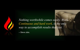 Nothing worthwhile comes easily. Work,
Continuous and hard work, is the only
way to accomplish results that last.
-- Steve Jobs.
 