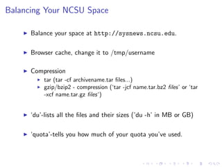Balancing Your NCSU Space
Balance your space at http://sysnews.ncsu.edu.
Browser cache, change it to /tmp/username
Compression
tar (tar -cf archivename.tar ﬁles...)
gzip/bzip2 - compression (‘tar -jcf name.tar.bz2 ﬁles’ or ‘tar
-xcf name.tar.gz ﬁles‘)
‘du’-lists all the ﬁles and their sizes (’du -h’ in MB or GB)
‘quota’-tells you how much of your quota you’ve used.
 