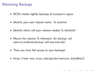 Retreiving Backups
NCSU makes nightly backups of everyone’s space.
Identify your user volume name- ‘fs examine ’
Identify which cell your volume resides-‘fs whichcell ’
Mount the volume-‘fs mkmount -dir backup -vol
users.m.mcdaniel.backup -cell eos.ncsu.edu’
Then you have full access to your backups!
http://www.eos.ncsu.edu/guide/restore.html#self
 