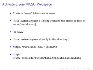 Activating your NCSU Webspace
Create a “www” folder-‘mkdir www’
‘fs sa .system:anyuser l’ (giving everyone the ability to look at
/ncsu/userid space)
‘cd www’
‘fs sa .system:anyuser rl’ (only in this directory!)
http://www4.ncsu.edu/∼jmernstb
http:
//www.ncsu.edu/it/edu/html trng/afs basics.html
 