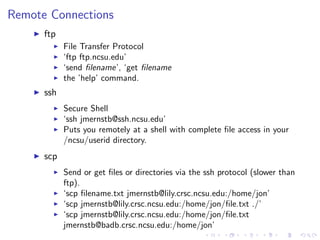 Remote Connections
ftp
File Transfer Protocol
‘ftp ftp.ncsu.edu’
‘send ﬁlename’, ‘get ﬁlename
the ’help’ command.
ssh
Secure Shell
‘ssh jmernstb@ssh.ncsu.edu’
Puts you remotely at a shell with complete ﬁle access in your
/ncsu/userid directory.
scp
Send or get ﬁles or directories via the ssh protocol (slower than
ftp).
‘scp ﬁlename.txt jmernstb@lily.crsc.ncsu.edu:/home/jon’
‘scp jmernstb@lily.crsc.ncsu.edu:/home/jon/ﬁle.txt ./’
‘scp jmernstb@lily.crsc.ncsu.edu:/home/jon/ﬁle.txt
jmernstb@badb.crsc.ncsu.edu:/home/jon’
 