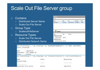 Get-­‐ClusterGroup	
  |	
  ?	
  {$_.GroupType	
  -­‐eq	
  "ScaleoutFileServer"}	
  |	
  FL	
  Name,	
  OwnerNode,	
  
State,	
  GroupType	
  
	
  
Name	
  	
  	
  	
  	
  	
  :	
  smbsofs33	
  
OwnerNode	
  :	
  FSF-­‐260403-­‐07	
  
State	
  	
  	
  	
  	
  :	
  Online	
  
GroupType	
  :	
  ScaleoutFileServer	
  
Get-­‐ClusterGroup	
  |	
  ?	
  {$_.GroupType	
  -­‐eq	
  "ScaleoutFileServer"}	
  |	
  Get-­‐ClusterResource	
  
	
  
Name	
  	
  	
  	
  	
  	
  	
  	
  	
  	
  	
  	
  	
  	
  	
  	
  	
  	
  	
  	
  	
  	
  	
  	
  	
  	
  State	
  	
  	
  	
  	
  	
  	
  	
  	
  	
  	
  	
  	
  	
  	
  	
  	
  	
  	
  	
  	
  	
  	
  	
  	
  OwnerGroup	
  	
  	
  	
  	
  	
  	
  	
  	
  	
  	
  	
  	
  	
  	
  	
  	
  	
  	
  	
  
ResourceType	
  
-­‐-­‐-­‐-­‐	
  	
  	
  	
  	
  	
  	
  	
  	
  	
  	
  	
  	
  	
  	
  	
  	
  	
  	
  	
  	
  	
  	
  	
  	
  	
  -­‐-­‐-­‐-­‐-­‐	
  	
  	
  	
  	
  	
  	
  	
  	
  	
  	
  	
  	
  	
  	
  	
  	
  	
  	
  	
  	
  	
  	
  	
  	
  -­‐-­‐-­‐-­‐-­‐-­‐-­‐-­‐-­‐-­‐	
  	
  	
  	
  	
  	
  	
  	
  	
  	
  	
  	
  	
  	
  	
  	
  	
  	
  	
  	
  
-­‐-­‐-­‐-­‐-­‐-­‐-­‐-­‐-­‐-­‐-­‐-­‐	
  
Scale-­‐Out	
  File	
  Server	
  	
  	
  	
  	
  	
  	
  	
  	
  Online	
  	
  	
  	
  	
  	
  	
  	
  	
  	
  	
  	
  	
  	
  	
  	
  	
  	
  	
  	
  	
  	
  	
  	
  smbsofs33	
  	
  	
  	
  	
  	
  	
  	
  	
  	
  	
  	
  	
  	
  	
  	
  	
  	
  	
  	
  	
  
Scale	
  Out	
  File	
  Server	
  
 