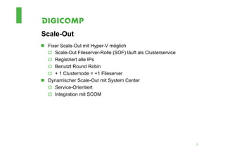 Scale-Out
n  Fixer Scale-Out mit Hyper-V möglich
    o  Scale-Out Fileserver-Rolle (SOF) läuft als Clusterservice
    o  Registriert alle IPs
    o  Benutzt Round Robin
    o  + 1 Clusternode = +1 Fileserver
n  Dynamischer Scale-Out mit System Center
    o  Service-Orientiert
    o  Integration mit SCOM




                                                                    7
 