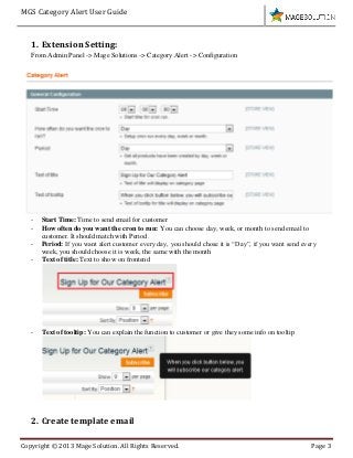 MGS Category Alert User Guide
Copyright © 2013 Mage Solution. All Rights Reserved. Page 3
1. Extension Setting:
From Admin Panel -> Mage Solutions -> Category Alert -> Configuration
- Start Time: Time to send email for customer
- How often do you want the cron to run: You can choose day, week, or month to send email to
customer. It should match with Period.
- Period: If you want alert customer every day, you should chose it is “Day”, if you want send every
week, you should choose it is week, the same with the month
- Text of title: Text to show on frontend
- Text of tooltip: You can explain the function to customer or give they some info on tooltip
2. Create template email
 