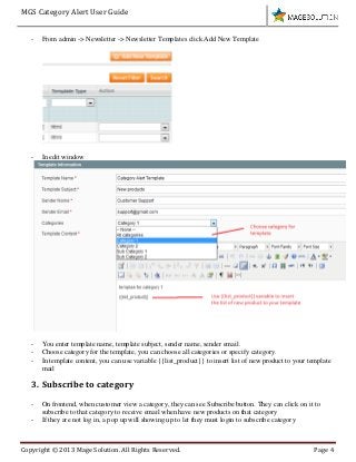 MGS Category Alert User Guide
Copyright © 2013 Mage Solution. All Rights Reserved. Page 4
- From admin -> Newsletter -> Newsletter Templates click Add New Template
- In edit window
- You enter template name, template subject, sender name, sender email.
- Choose category for the template, you can choose all categories or specify category.
- In template content, you can use variable {{list_product}} to insert list of new product to your template
mail
3. Subscribe to category
- On frontend, when customer view a category, they can see Subscribe button. They can click on it to
subscribe to that category to receive email when have new products on that category
- If they are not log in, a pop up will showing up to let they must login to subscribe category
 