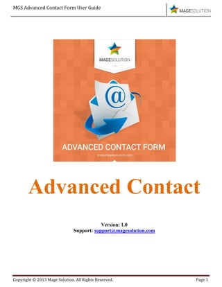MGS Advanced Contact Form User Guide
Copyright © 2013 Mage Solution. All Rights Reserved. Page 1
Advanced Contact
Version: 1.0
Support: support@magesolution.com
 