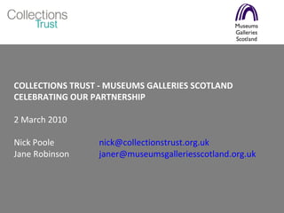 COLLECTIONS TRUST - MUSEUMS GALLERIES SCOTLAND  CELEBRATING OUR PARTNERSHIP 2 March 2010 Nick Poole  [email_address] Jane Robinson  [email_address]   