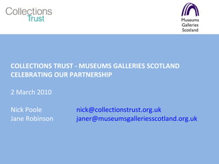 COLLECTIONS TRUST - MUSEUMS GALLERIES SCOTLAND  CELEBRATING OUR PARTNERSHIP 2 March 2010 Nick Poole  [email_address] Jane Robinson  [email_address]   