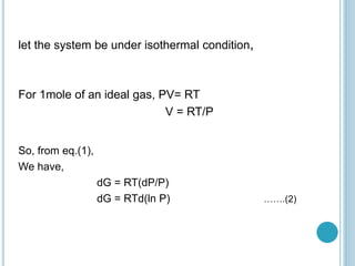 let the system be under isothermal condition,
For 1mole of an ideal gas, PV= RT
V = RT/P
So, from eq.(1),
We have,
dG = RT(dP/P)
dG = RTd(ln P) …….(2)
 