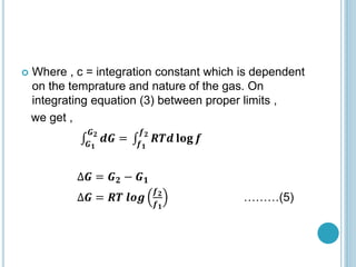  Where , c = integration constant which is dependent
on the temprature and nature of the gas. On
integrating equation (3) between proper limits ,
we get ,
𝑮𝟏
𝑮𝟐
𝒅𝑮 = 𝒇𝟏
𝒇𝟐
𝑹𝑻𝒅 𝐥𝐨𝐠 𝒇
∆𝑮 = 𝑮𝟐 − 𝑮𝟏
∆𝑮 = 𝑹𝑻 𝒍𝒐𝒈
𝒇𝟐
𝒇𝟏
………(5)
 