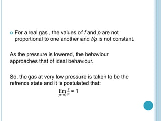  For a real gas , the values of f and p are not
proportional to one another and f/p is not constant.
As the pressure is lowered, the behaviour
approaches that of ideal behaviour.
So, the gas at very low pressure is taken to be the
refrence state and it is postulated that:
lim
𝑝→0
𝑓
𝑝
= 1
 