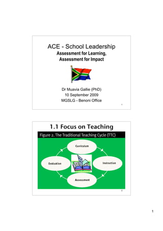 ACE - School Leadership
   Assessment for Learning,
    Assessment for Impact




     Dr Muavia Gallie (PhD)
      10 September 2009
     MGSLG - Benoni Office
                              1




1.1 Focus on Teaching




                              2




                                  1
 