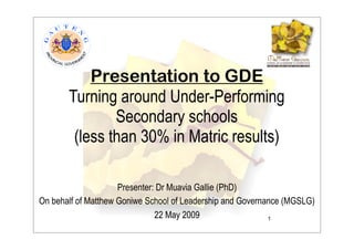 Presentation to GDE
       Turning around Under-Performing
               Secondary schools
        (less than 30% in Matric results)

                     Presenter: Dr Muavia Gallie (PhD)
On behalf of Matthew Goniwe School of Leadership and Governance (MGSLG)
                               22 May 2009                  1
 