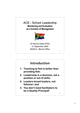 ACE - School Leadership
      Monitoring and Evaluation
     as a function of Management




        Dr Muavia Gallie (PhD)
         21 September 2009
        MGSLG - Benoni Office
                                     1




        Introduction
1. Teaching to fish is better than
   providing fish;
2. Leadership is a decision, not a
   position or set of skills;
3. Leaders breed leaders, not
   follower; and
4. You don’t need facilitators to
   be a Quality Principal!
                                     2




                                         1
 