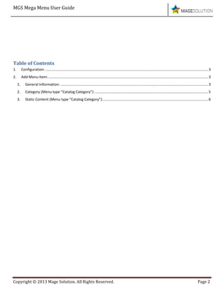 MGS Mega Menu User Guide
Copyright © 2013 Mage Solution. All Rights Reserved. Page 2
Table of Contents
1. Configuration: .................................................................................................................................................................3
2. Add Menu Item:..............................................................................................................................................................3
1. General Information: ..................................................................................................................................................3
2. Category (Menu type “Catalog Category”):................................................................................................................5
3. Static Content (Menu type “Catalog Category”):........................................................................................................6
 