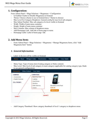 MGS Mega Menu User Guide
Copyright © 2013 Mage Solution. All Rights Reserved. Page 3
1. Configuration:
From Admin Panel > Mage Solutions > Megamenu > Configuration
- Is Enabled: Enabel or Disable Megamenu in frontend
- Theme: Choose a theme to use in frontend (have 7 theme to choose)
- Max Level For Category Dropdown: General config for max level sub category
- Max Subcat Number: Max sub category of a level visible in frontend
- Width: Width of main menu container
- Height: Height of main menu container
- Max Columns: Max column of dropdown menu
- Add Homepage Link: Add link of home page to menu
- Homepage Label: Label of home page link
2. Add Menu Item:
- From Admin Panel > Mage Solutions > Megamenu > Manage Megamenu Items, click “Add
Megamenu Item” button
1. General Information:
- Label: Is the text will be visible on frontend
- Menu Type: Type of menu item (Catalog category or Static content)
- Max Level: Max level of sub category in main category (applicable for catalog category type, blank
to use general configuration)
- Add Category Thumbnail: Show category thumbnail of level 1 category to dropdown menu
 