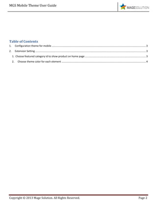 MGS Mobile Theme User Guide
Copyright © 2013 Mage Solution. All Rights Reserved. Page 2
Table of Contents
1. Configuration theme for mobile .....................................................................................................................................3
2. Extension Setting ............................................................................................................................................................3
1. Choose featured category id to show product on home page ......................................................................................3
2. Choose theme color for each element .......................................................................................................................4
 