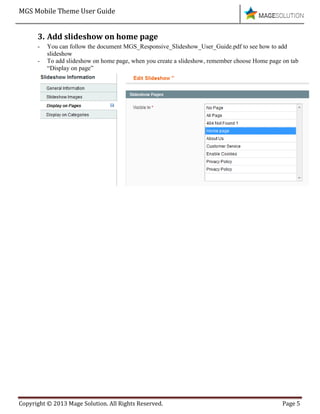 MGS Mobile Theme User Guide
Copyright © 2013 Mage Solution. All Rights Reserved. Page 5
3. Add slideshow on home page
- You can follow the document MGS_Responsive_Slideshow_User_Guide.pdf to see how to add
slideshow
- To add slideshow on home page, when you create a slideshow, remember choose Home page on tab
“Display on page”
 