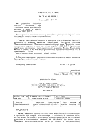 ПРАВИТЕЛЬСТВО МОСКВЫ
П О С Т А Н О В Л Е Н И Е
4 февраля 1997 г. N 57-ПП
Об утверждении Московских
городских строительных норм
"Допустимые уровни ионизирующего
излучения и радона на участках
застройки" МГСН 2.02-97
В целях развития и совершенствования нормативной базы проектирования и строительства в
городе Москве Правительство Москвы постановляет:
1. Утвердить представленные Комитетом по архитектуре и градостроительству г.Москвы с
уточненным на основании заключения государственной экологической экспертизы
Москомприроды названием Московскиегородскиестроительные нормы "Допустимые уровни
ионизирующего излучения и радона на участках застройки" МГСН 2.02-97 (приложение),
разработанные в соответствии с распоряжением первого заместителя Премьера Правительства
Москвы от 05.04.96 N 415-РЗП "О совершенствовании нормативно-методической базы в
проектировании в г.Москве".
Ввести указанные нормы в действие с 1 февраля 1997 года.
2. Контроль за выполнением настоящего постановления возложить на первого заместителя
Премьера Правительства Москвы В.И.Ресина.
П.п.Премьер Правительства Москвы Ю.М.Лужков
Приложение
к постановлению Правительства
Москвы от 4 февраля 1997 г. N 57-ПП
Правительство Москвы
ДОПУСТИМЫЕ УРОВНИ
ИОНИЗИРУЮЩЕГО ИЗЛУЧЕНИЯ И РАДОНА
НА УЧАСТКАХ ЗАСТРОЙКИ
МГСН 2.02-97
ПРАВИТЕЛЬСТВО МОСКОВСКИЕ ГОРОДСКИЕ МГСН 2.02-97
МОСКВЫ СТРОИТЕЛЬНЫЕ НОРМЫ Разработаны впервые
Внесены
Москомархитектурой
Утверждены Правительством
Москвы постановлением от04.02.97 N
57
Срок введения в
действие с 1 февраля 1997
г
ПРЕДИСЛОВИЕ
1. РАЗРАБОТАНЫ НИИ строительной физики (НИИСФ) Российской академии архитектуры
и строительных наук, Центром Госсанэпиднадзора в г. Москве (ЦГСЭН) Минздрава России,
Государственным предприятием "Всероссийский научно-исследовательский институт физико-
технических и радиотехнических измерений" (ГП "ВНИИФТРИ") Госстандарта России,
Московским научно-исследовательским институтом типового и экспериментального
 