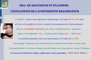 SELS DE MAGNESIUM ET ECLAMPSIESELS DE MAGNESIUM ET ECLAMPSIE
CONCLUSIONS DE L'ANESTHESISTE REANIMATEURCONCLUSIONS DE L'ANESTHESISTE REANIMATEUR
 
Le MgSO4 a prouvé une supériorité thérapeutique de l'ordre de 50 à 60% pour
prévenir et/ou juguler les crises et assurer une neuroprotection foeto-maternelle
Mais la co-morbidité maternelle reste encore malheureusement importante :
(HELLP SYNDROME 33% - COAGULOPATHIES 23% - HDD 16% )
La mortalité périnatale reste aussi préoccupante, de l'ordre de 6 à 10%...
Cela souligne l'importance des recommandations émanant des sociétés savantes dans
l'homogénéisation de la prise en charge des pathologies rares, mais graves, comme l'éclampsie
Et aussi tout l’intérêt des études collaboratives inter-spécialités... TWIN MAG TRIAL ?
JOROP2
 