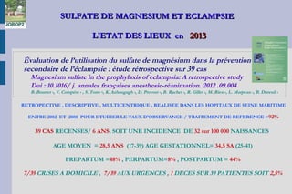 SULFATE DE MAGNESIUM ET ECLAMPSIESULFATE DE MAGNESIUM ET ECLAMPSIE
L'ETAT DES LIEUX enL'ETAT DES LIEUX en 20132013
Évaluation de l’utilisation du sulfate de magnésium dans la prévention
secondaire de l’éclampsie : étude rétrospective sur 39 cas
Magnesium sulfate in the prophylaxis of eclampsia: A retrospective study
Doi : 10.1016/ j. annales françaises anesthesie-réanimation. 2012 .09.004
B. Bourret a, V. Compère a , S. Torre b, K. Azhougagh a, D. Provost a, B. Rachet a, R. Gillet a, M. Rieu a, L. Marpeau c, B. Dureuil a
RETROPECTIVE , DESCRIPTIVE , MULTICENTRIQUE , REALISEE DANS LES HOPITAUX DE SEINE MARITIME
ENTRE 2002 ET 2008 POUR ETUDIER LE TAUX D'OBSERVANCE / TRAITEMENT DE REFERENCE =92%
39 CAS RECENSES/ 6 ANS, SOIT UNE INCIDENCE DE 32 sur 100 000 NAISSANCES
AGE MOYEN = 28,5 ANS (17-39) AGE GESTATIONNEL= 34,5 SA (25-41)
PREPARTUM =48% , PERPARTUM=8% , POSTPARTUM = 44%
7/39 CRISES A DOMICILE , 7/39 AUX URGENCES , 1 DECES SUR 39 PATIENTES SOIT 2,5%
 
JOROP2
 