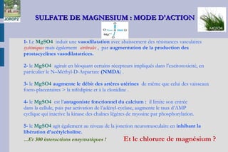 SULFATE DE MAGNESIUM : MODE D'ACTIONSULFATE DE MAGNESIUM : MODE D'ACTION
 
1- Le MgSO4 induit une vasodilatation avec abaissement des résistances vasculaires
systémiques mais également cérébrales , par augmentation de la production des
prostacyclines vasodilatatrices.
2- le MgSO4 agirait en bloquant certains récepteurs impliqués dans l’excitotoxicité, en
particulier le N–Méthyl-D-Aspartate (NMDA) .
3- le MgSO4 augmente le débit des artères utérines de même que celui des vaisseaux
foeto-placentaires > la nifédipine et à la clonidine .
4- le MgSO4 est l’antagoniste fonctionnel du calcium : il limite son entrée
dans la cellule, puis par activation de l’adényl-cyclase, augmente le taux d’AMP
cyclique qui inactive la kinase des chaînes légères de myosine par phosphorylation.
5- le MgSO4 agit également au niveau de la jonction neuromusculaire en inhibant la
libération d’acétylcholine.
...Et 300 interactions enzymatiques ! Et le chlorure de magnésium ?
JOROP2
 