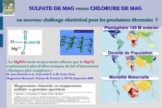 SULFATE DE MAGSULFATE DE MAG versusversus CHLORURE DE MAGCHLORURE DE MAG
un nouveau challenge obstétrical pour les prochaines décennies  ?un nouveau challenge obstétrical pour les prochaines décennies  ?
« Le MgSO4 serait un peu moins efficace que le MgCl2
et présenterait plus d'effets toxiques du fait d'interactions
chimiques plus complexes »
Dr. Jean Durlach et al, Université P. et M. Curie, Paris
Magnesium Research. Volume 18, Number 3, 187-92, September 2005
JOROP2
Planisphère 140 M nnés/an
Densité de Population
Mortalité Maternelle
 