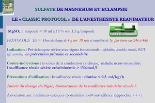 SULFATESULFATE DE MAGNESIUM ET ECLAMPSIEDE MAGNESIUM ET ECLAMPSIE
LELE « CLASSIC PROTOCOL »« CLASSIC PROTOCOL » DE L'ANESTHESISTE REANIMATEURDE L'ANESTHESISTE REANIMATEUR
MgSO4 : 1 ampoule = 10 ml à 15 % soit 1,5 g/ampoule
PROTOCOLE SE = Dose de charge de 4 g sur 30 min et entretien de 1g par heure sur 24h à 48h
Indication : Pré-éclampsie sévère avec signes fonctionnels : céphalées, troubles visuels, ROT
vifs associés, en prévention primaire et secondaire
Contre-indications : troubles de la conduction cardiaque, maladie neuro musculaire
Insuffisance rénale sévère créatininémie > 130µmol/l
Précautions d’utilisation : Insuffisance rénale : diurèse < 0,5 ml/kg/h
Intérêt du dosage du Ngal , biomarqueur de la souffrance tubulaire rénale ?
Association aux inhibiteurs calciques (potentialisation= surveillance rapprochée +++)
JOROP2
 
