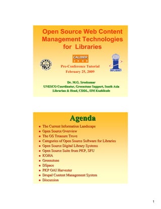 Open Source Web Content
Management Technologies
      for Libraries

           Pre-Conference Tutorial
              February 25, 2009

              Dr. M.G. Sreekumar
UNESCO Coordinator, Greenstone Support, South Asia
    Librarian & Head, CDDL, IIM Kozhikode




                 Agenda
The Current Information Landscape
Open Source Overview
The OS Treasure Trove
Categories of Open Source Software for Libraries
Open Source Digital Library Systems
Open Source Suite from PKP, SFU
KOHA
Greenstone
DSpace
PKP OAI Harvester
Drupal Content Management System
Discussion




                                                     1
 