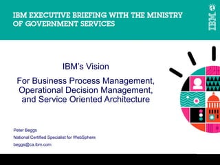 IBM’s Vision
 For Business Process Management,
 Operational Decision Management,
  and Service Oriented Architecture


Peter Beggs
National Certified Specialist for WebSphere
beggs@ca.ibm.com


                                              © 2011 IBM Corporation
 