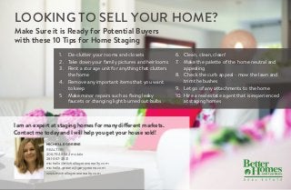 Looking to Sell Your Home?
MICHELLE GREENE
REALTOR
206.794.9542 mobile
281-367-3531
michelle@michellegreenerealty.com
michelle.greene@garygreene.com
www.michellegreenerealty.com
Make Sure it is Ready for Potential Buyers
with these 10 Tips for Home Staging
I am an expert at staging homes for many different markets.
Contact me today and I will help you get your house sold!
1.	 De-clutter your rooms and closets
2.	 Take down your family pictures and heirlooms
3.	 Rent a storage unit for anything that clutters
the home
4.	 Remove any important items that you want
to keep
5	 Make minor repairs such as fixing leaky
faucets or changing light burned out bulbs
6.	 Clean, clean, clean!
7.	 Make the palette of the home neutral and
appealing
8.	 Check the curb appeal - mow the lawn and
trim the bushes
9.	 Let go of any attachments to the home
10.	 Hire a real estate agent that is experienced
at staging homes
 