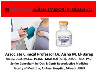 Magnesium sulfate (MgSO4) In Obstetrics
Associate Clinical Professor Dr. Aisha M. El-Bareg
MBBS, DGO, MCCG, PCTM, MMedSci (ART), ABOG, MD, PhD
Senior Consultant in (Obs & Gyn)/ Reproductive Medicine
Faculty of Medicine, Al-Amal Hospital, Misrata .LIBYA
 